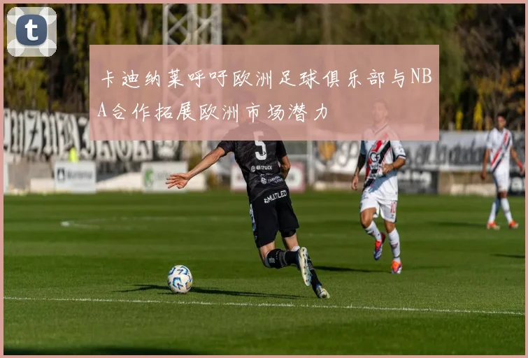 卡迪纳莱呼吁欧洲足球俱乐部与NBA合作拓展欧洲市场潜力