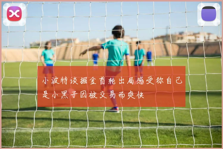 小波特谈掘金首轮出局感受称自己是小黑子因被交易而爽快