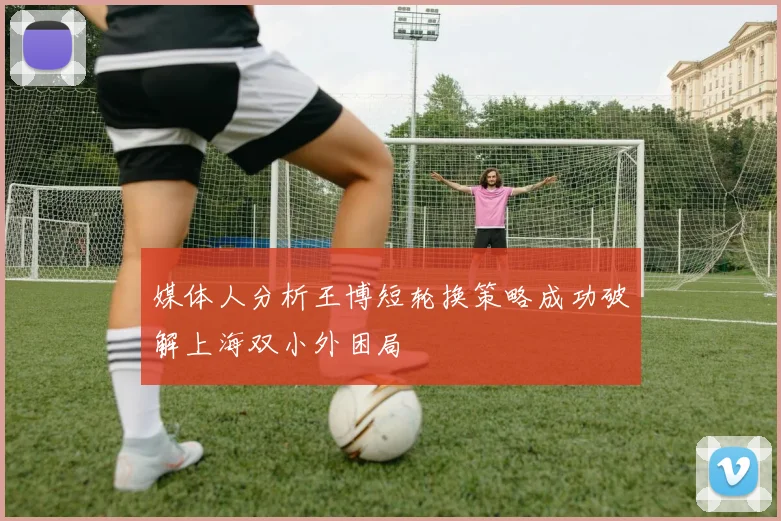 媒体人分析王博短轮换策略成功破解上海双小外困局