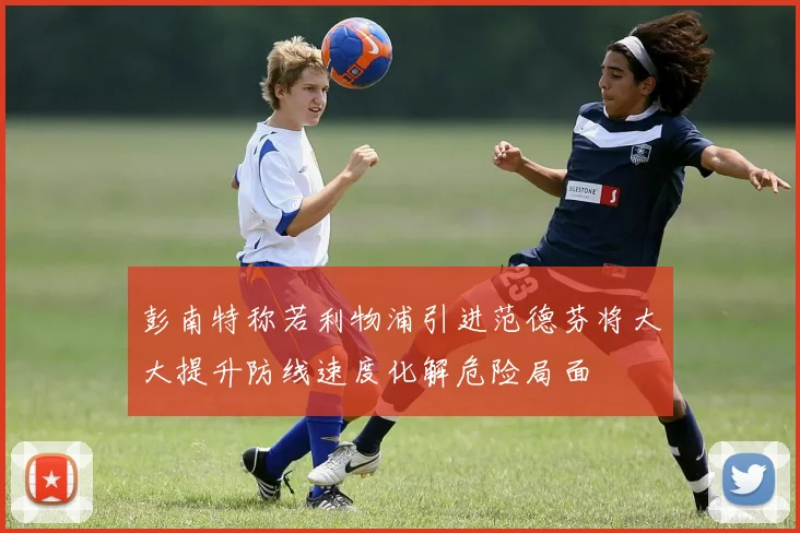 彭南特称若利物浦引进范德芬将大大提升防线速度化解危险局面