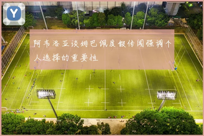 阿韦洛亚谈姆巴佩度假传闻强调个人选择的重要性
