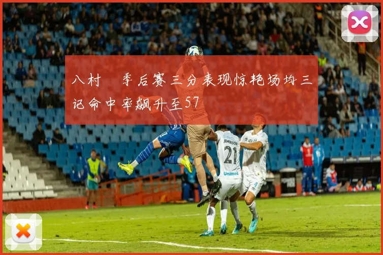 八村塁季后赛三分表现惊艳场均三记命中率飙升至57