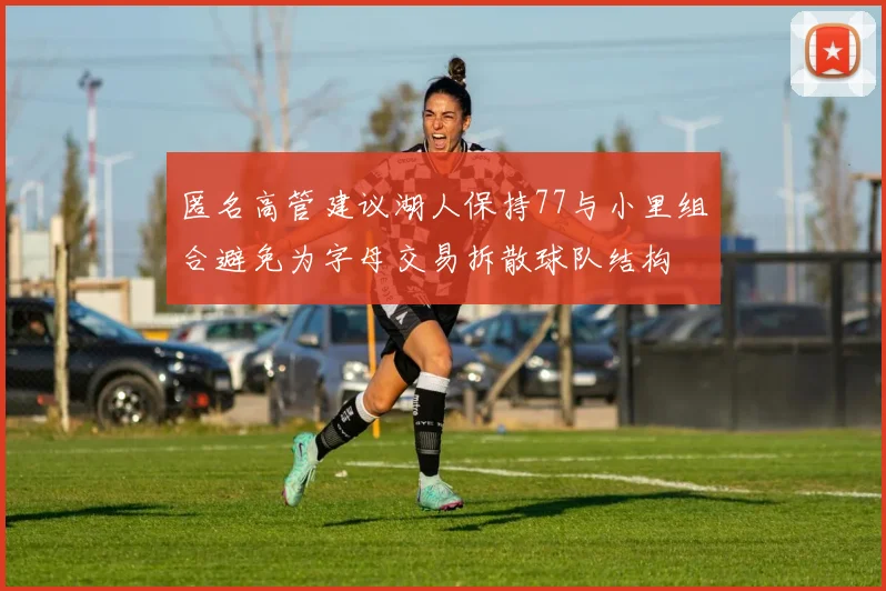 匿名高管建议湖人保持77与小里组合避免为字母交易拆散球队结构