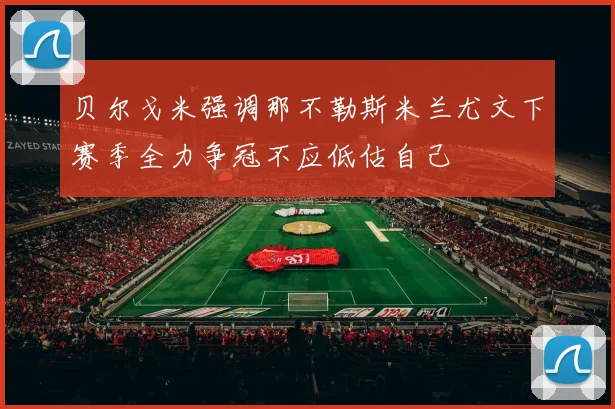 贝尔戈米强调那不勒斯米兰尤文下赛季全力争冠不应低估自己