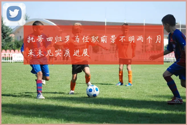 托蒂回归罗马任职前景不明两个月来未见实质进展