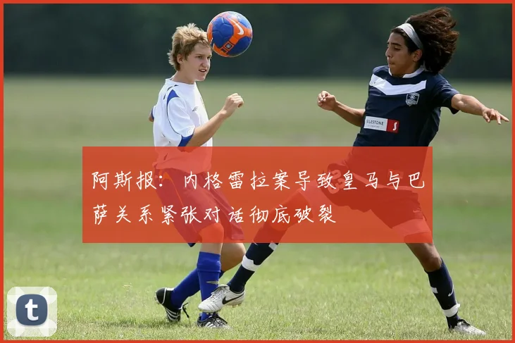 阿斯报：内格雷拉案导致皇马与巴萨关系紧张对话彻底破裂