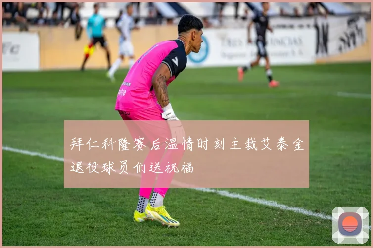 拜仁科隆赛后温情时刻主裁艾泰金退役球员们送祝福