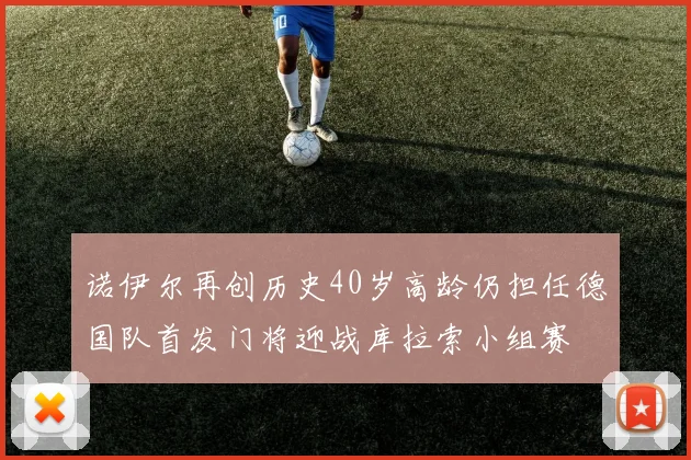 诺伊尔再创历史40岁高龄仍担任德国队首发门将迎战库拉索小组赛