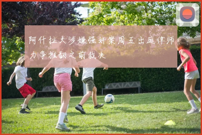 阿什拉夫涉嫌强奸案周五出庭律师力争推翻之前裁决