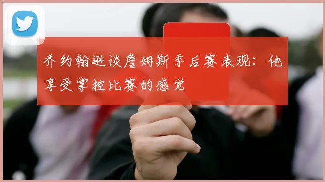 乔约翰逊谈詹姆斯季后赛表现：他享受掌控比赛的感觉