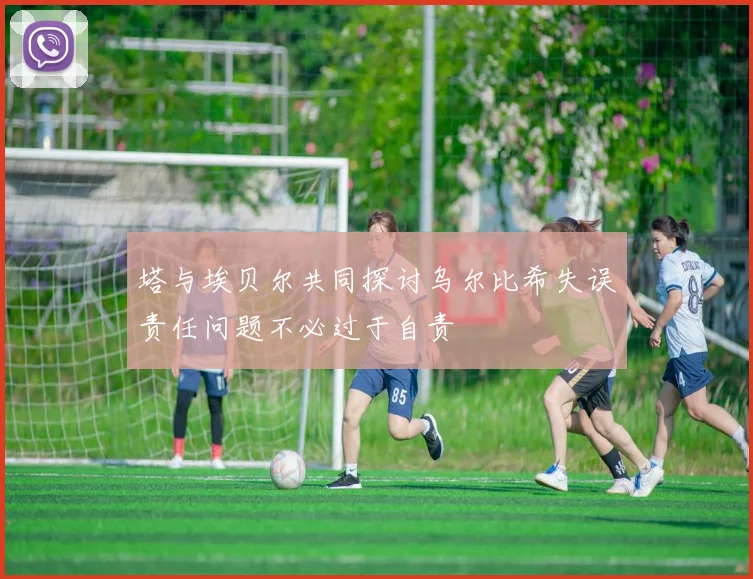 塔与埃贝尔共同探讨乌尔比希失误责任问题不必过于自责