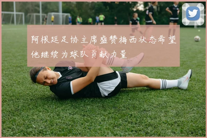 阿根廷足协主席盛赞梅西状态希望他继续为球队贡献力量