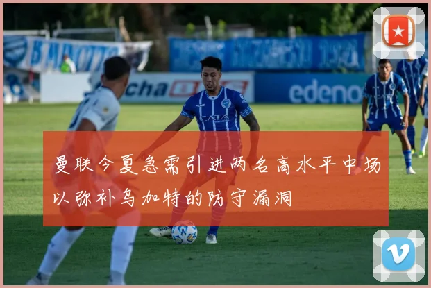 曼联今夏急需引进两名高水平中场以弥补乌加特的防守漏洞