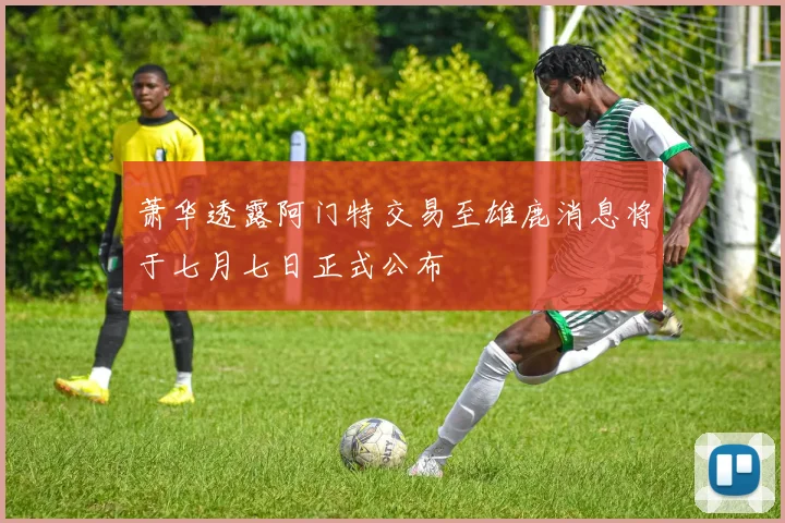 萧华透露阿门特交易至雄鹿消息将于七月七日正式公布