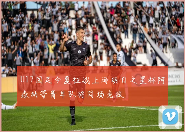 U17国足今夏征战上海明日之星杯阿森纳等青年队将同场竞技