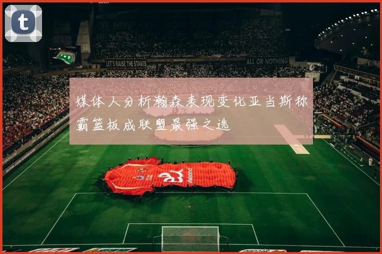媒体人分析瀚森表现变化亚当斯称霸篮板成联盟最强之选