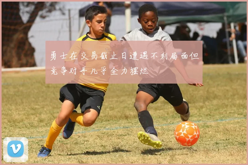 勇士在交易截止日遭遇不利局面但竞争对手几乎全力摆烂